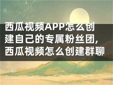 西瓜視頻APP怎么創(chuàng)建自己的專屬粉絲團,西瓜視頻怎么創(chuàng)建群聊