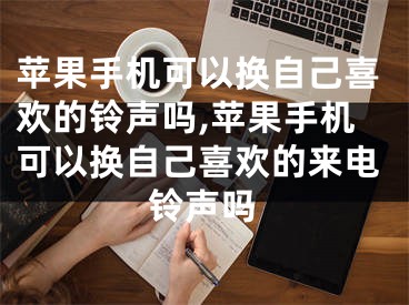 蘋果手機(jī)可以換自己喜歡的鈴聲嗎,蘋果手機(jī)可以換自己喜歡的來電鈴聲嗎