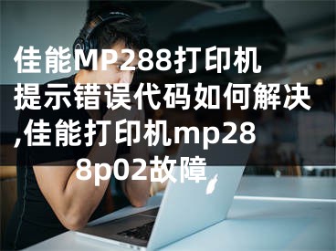 佳能MP288打印機(jī)提示錯(cuò)誤代碼如何解決,佳能打印機(jī)mp288p02故障