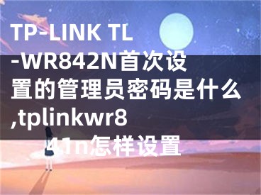 TP-LINK TL-WR842N首次設置的管理員密碼是什么,tplinkwr841n怎樣設置