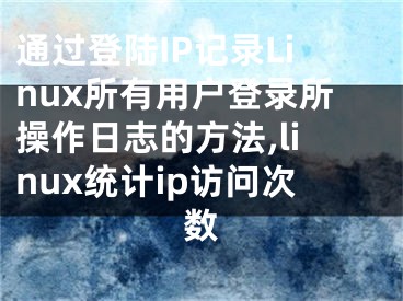 通過(guò)登陸IP記錄Linux所有用戶登錄所操作日志的方法,linux統(tǒng)計(jì)ip訪問(wèn)次數(shù)