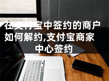 在支付寶中簽約的商戶如何解約,支付寶商家中心簽約