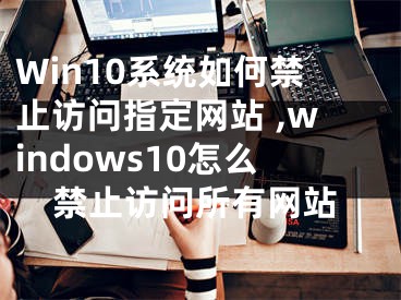 Win10系統(tǒng)如何禁止訪問(wèn)指定網(wǎng)站 ,windows10怎么禁止訪問(wèn)所有網(wǎng)站