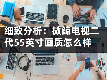 細致分析：微鯨電視二代55英寸畫質(zhì)怎么樣