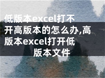 低版本excel打不開高版本的怎么辦,高版本excel打開低版本文件