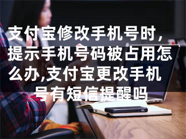 支付寶修改手機號時，提示手機號碼被占用怎么辦,支付寶更改手機號有短信提醒嗎