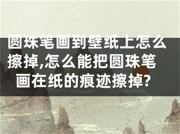 圓珠筆畫到壁紙上怎么擦掉,怎么能把圓珠筆畫在紙的痕跡擦掉?