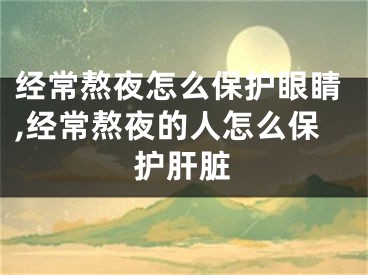 經(jīng)常熬夜怎么保護眼睛,經(jīng)常熬夜的人怎么保護肝臟