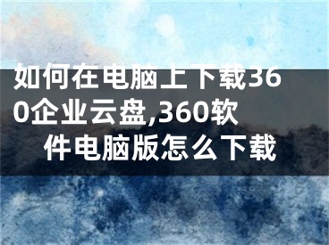 如何在電腦上下載360企業(yè)云盤,360軟件電腦版怎么下載