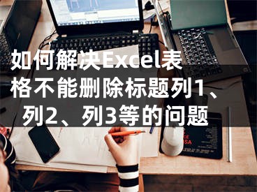 如何解決Excel表格不能刪除標(biāo)題列1、列2、列3等的問題