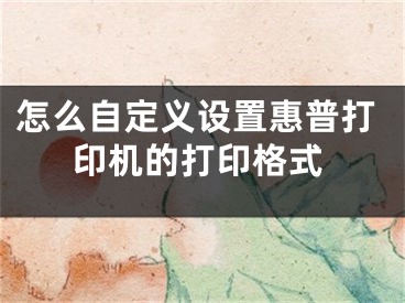 怎么自定義設(shè)置惠普打印機的打印格式