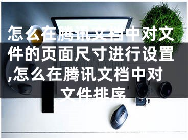 怎么在騰訊文檔中對文件的頁面尺寸進行設(shè)置,怎么在騰訊文檔中對文件排序