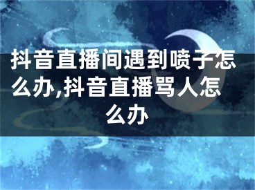 抖音直播間遇到噴子怎么辦,抖音直播罵人怎么辦