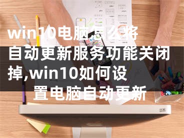 win10電腦怎么將自動更新服務功能關閉掉,win10如何設置電腦自動更新