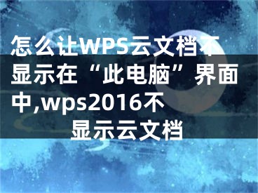 怎么讓W(xué)PS云文檔不顯示在“此電腦”界面中,wps2016不顯示云文檔