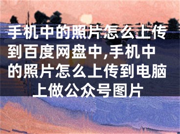 手機中的照片怎么上傳到百度網(wǎng)盤中,手機中的照片怎么上傳到電腦上做公眾號圖片