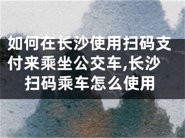 如何在長沙使用掃碼支付來乘坐公交車,長沙掃碼乘車怎么使用