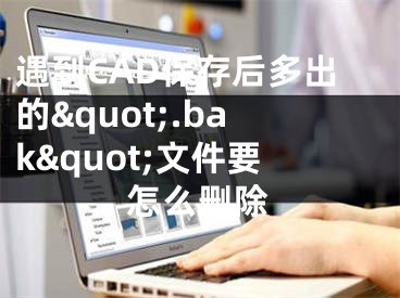 遇到CAD保存后多出的&quot;.bak&quot;文件要怎么刪除