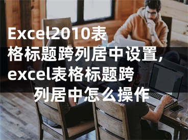 Excel2010表格標題跨列居中設(shè)置,excel表格標題跨列居中怎么操作