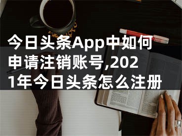 今日頭條App中如何申請(qǐng)注銷賬號(hào),2021年今日頭條怎么注冊(cè)