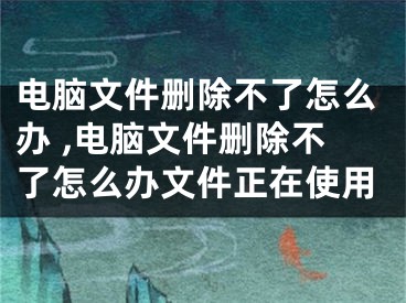 電腦文件刪除不了怎么辦 ,電腦文件刪除不了怎么辦文件正在使用