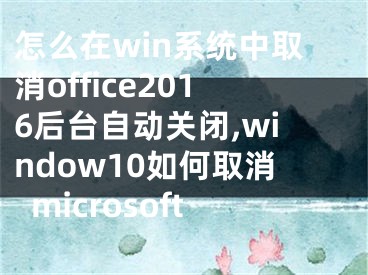 怎么在win系統(tǒng)中取消office2016后臺(tái)自動(dòng)關(guān)閉,window10如何取消microsoft