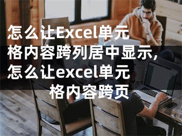 怎么讓Excel單元格內(nèi)容跨列居中顯示,怎么讓excel單元格內(nèi)容跨頁