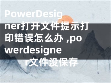 PowerDesigner打開文件提示打印錯誤怎么辦 ,powerdesigner文件沒保存