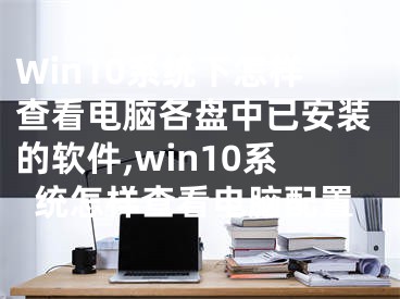 Win10系統(tǒng)下怎樣查看電腦各盤中已安裝的軟件,win10系統(tǒng)怎樣查看電腦配置