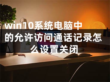 win10系統(tǒng)電腦中的允許訪問通話記錄怎么設(shè)置關(guān)閉