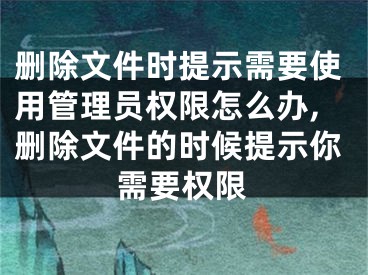 刪除文件時提示需要使用管理員權(quán)限怎么辦,刪除文件的時候提示你需要權(quán)限