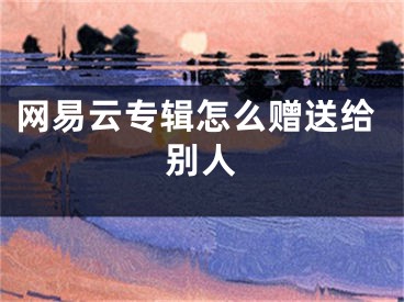 網(wǎng)易云專輯怎么贈送給別人