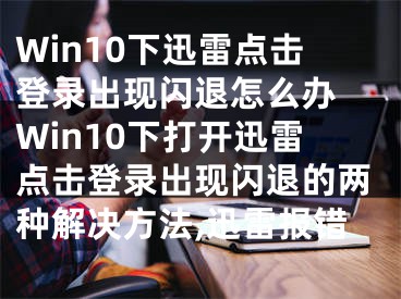 Win10下迅雷點擊登錄出現(xiàn)閃退怎么辦 Win10下打開迅雷點擊登錄出現(xiàn)閃退的兩種解決方法,迅雷報錯