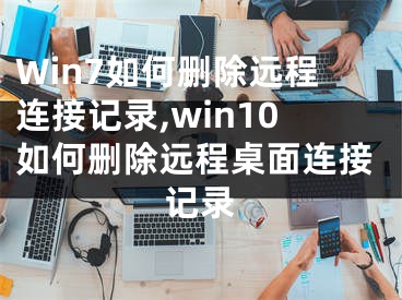 Win7如何刪除遠(yuǎn)程連接記錄,win10如何刪除遠(yuǎn)程桌面連接記錄