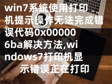 win7系統(tǒng)使用打印機提示操作無法完成錯誤代碼0x000006ba解決方法,windows7打印機顯示錯誤正在打印