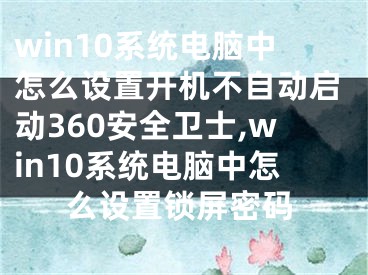 win10系統(tǒng)電腦中怎么設(shè)置開機(jī)不自動(dòng)啟動(dòng)360安全衛(wèi)士,win10系統(tǒng)電腦中怎么設(shè)置鎖屏密碼