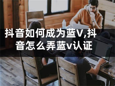 抖音如何成為藍(lán)V,抖音怎么弄藍(lán)v認(rèn)證