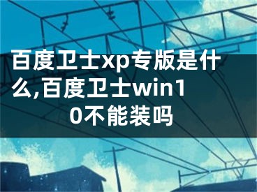 百度衛(wèi)士xp專(zhuān)版是什么,百度衛(wèi)士win10不能裝嗎