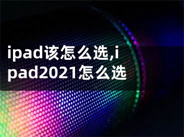 ipad該怎么選,ipad2021怎么選