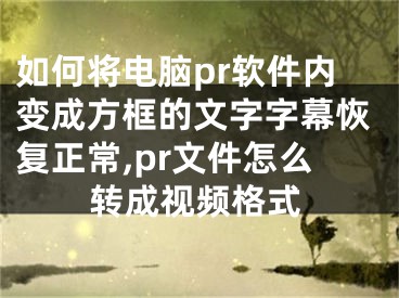 如何將電腦pr軟件內(nèi)變成方框的文字字幕恢復(fù)正常,pr文件怎么轉(zhuǎn)成視頻格式