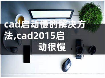 cad啟動(dòng)慢的解決方法,cad2015啟動(dòng)很慢