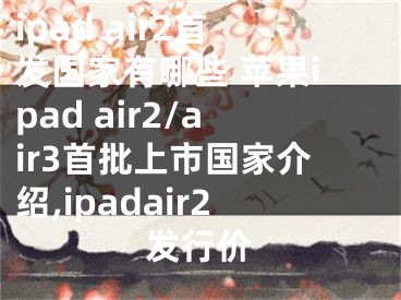 ipad air2首發(fā)國(guó)家有哪些 蘋果ipad air2/air3首批上市國(guó)家介紹,ipadair2發(fā)行價(jià)