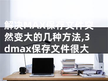 解決MAX保存文件突然變大的幾種方法,3dmax保存文件很大