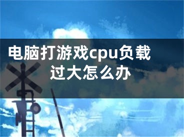 電腦打游戲cpu負(fù)載過大怎么辦