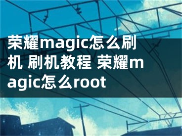 榮耀magic怎么刷機(jī) 刷機(jī)教程 榮耀magic怎么root