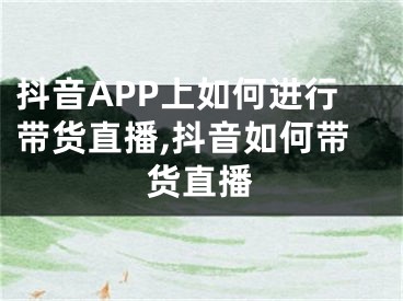 抖音APP上如何進行帶貨直播,抖音如何帶貨直播