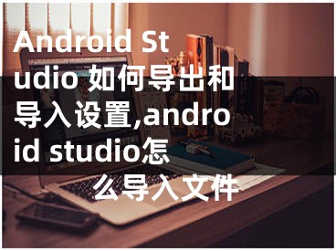 Android Studio 如何導(dǎo)出和導(dǎo)入設(shè)置,android studio怎么導(dǎo)入文件