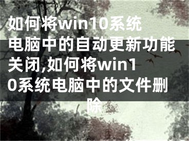 如何將win10系統(tǒng)電腦中的自動(dòng)更新功能關(guān)閉,如何將win10系統(tǒng)電腦中的文件刪除