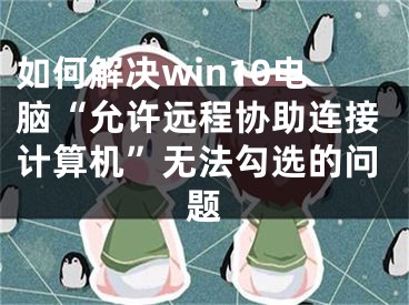 如何解決win10電腦“允許遠(yuǎn)程協(xié)助連接計算機”無法勾選的問題