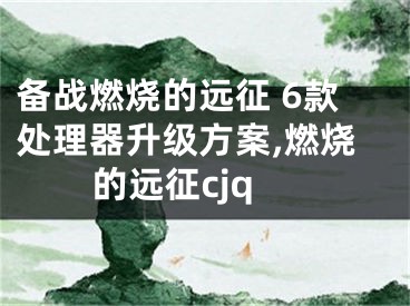 備戰(zhàn)燃燒的遠(yuǎn)征 6款處理器升級方案,燃燒的遠(yuǎn)征cjq